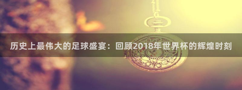 世界杯预选赛规则:历史上最伟大的足球盛宴:回顾2018年世界杯的辉煌时刻
